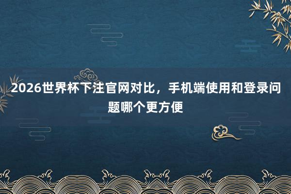 2026世界杯下注官网对比，手机端使用和登录问题哪个更方便